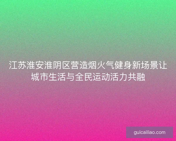 江苏淮安淮阴区营造烟火气健身新场景让城市生活与全民运动活力共融